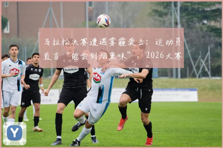 马拉松决赛遭遇雾霾袭击：运动员直言“能尝到烟熏味”，2026大赛空气质量保障成焦点