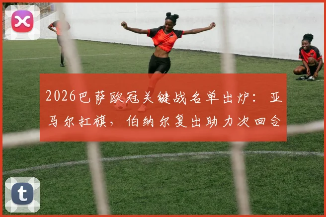 2026巴萨欧冠关键战名单出炉：亚马尔扛旗，伯纳尔复出助力次回合生死战