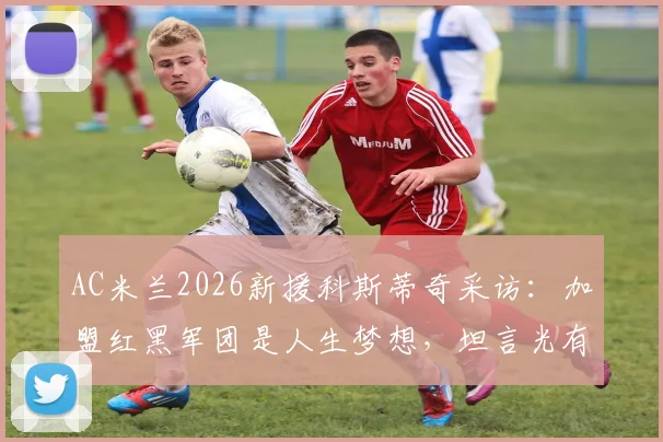 AC米兰2026新援科斯蒂奇采访：加盟红黑军团是人生梦想，坦言光有天赋远远不够