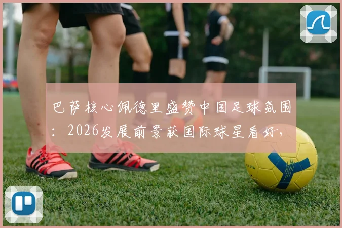 巴萨核心佩德里盛赞中国足球氛围：2026发展前景获国际球星看好，青训可借鉴哪些经验？