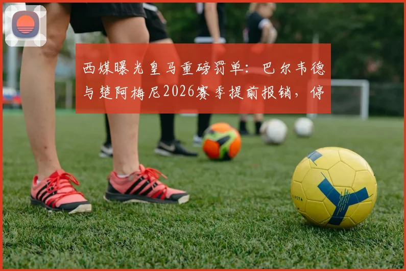 西媒曝光皇马重磅罚单：巴尔韦德与楚阿梅尼2026赛季提前报销，停薪停赛处罚内幕详解