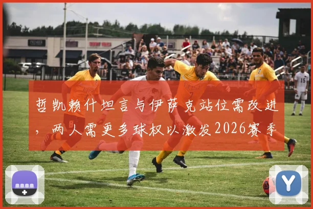 哲凯赖什坦言与伊萨克站位需改进,两人需更多球权以激发2026赛季瑞典队进攻火力