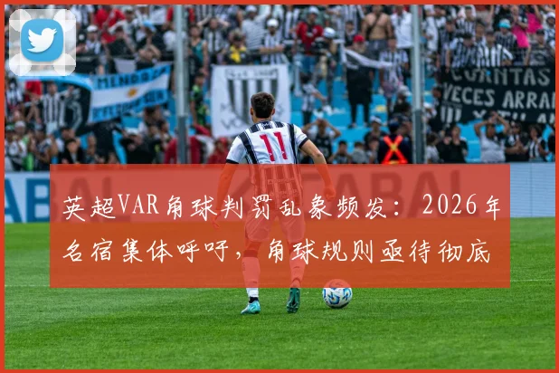 英超VAR角球判罚乱象频发:2026年名宿集体呼吁,角球规则亟待彻底改革