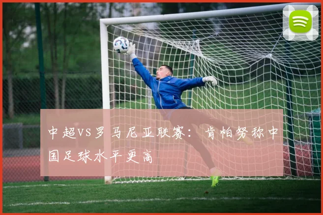 中超vs罗马尼亚联赛：肯帕努称中国足球水平更高
