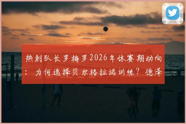 热刺队长罗梅罗2026年休赛期动向：为何选择贝尔格拉诺训练？德泽尔比对此将作何表态