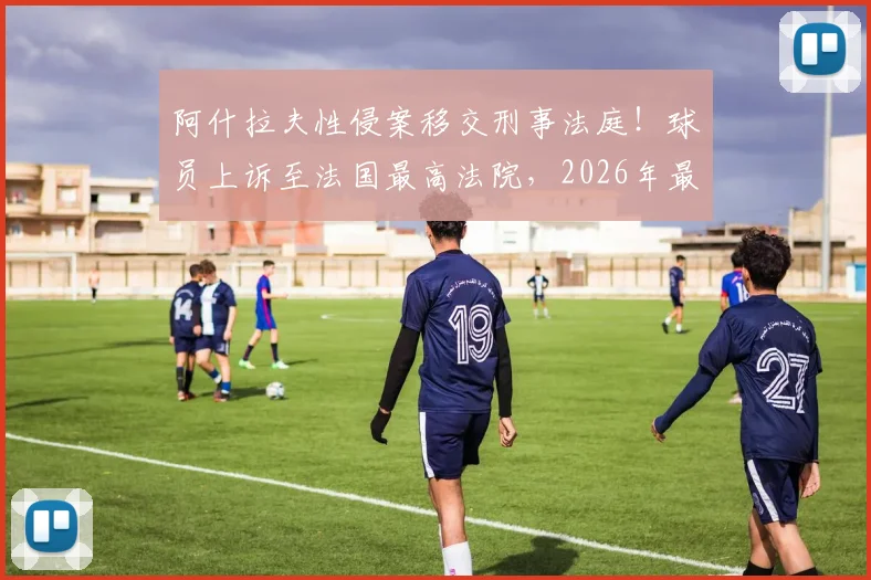 阿什拉夫性侵案移交刑事法庭!球员上诉至法国最高法院,2026年最新动态与案件深度解析