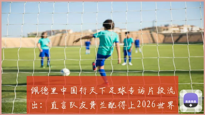 佩德里中国行天下足球专访片段流出：直言队友费兰配得上2026世界杯冠军，附完整采访观点解读