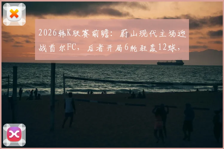 2026韩K联赛前瞻：蔚山现代主场迎战首尔FC，后者开局6轮狂轰12球，主场优势能否抵挡进攻狂潮？