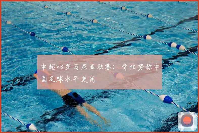 中超vs罗马尼亚联赛:肯帕努称中国足球水平更高