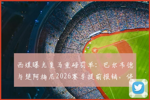 西媒曝光皇马重磅罚单：巴尔韦德与楚阿梅尼2026赛季提前报销，停薪停赛处罚内幕详解