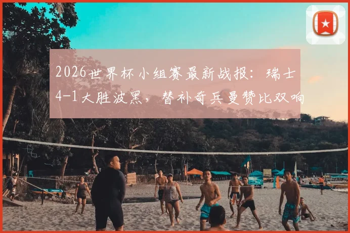 2026世界杯小组赛最新战报：瑞士4-1大胜波黑，替补奇兵曼赞比双响，扎卡点射建功
