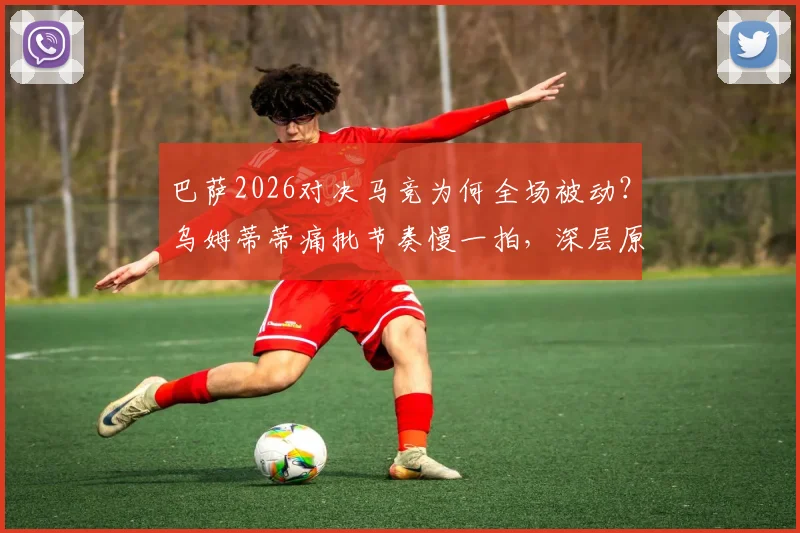 巴萨2026对决马竞为何全场被动?乌姆蒂蒂痛批节奏慢一拍,深层原因与阵容困境分析