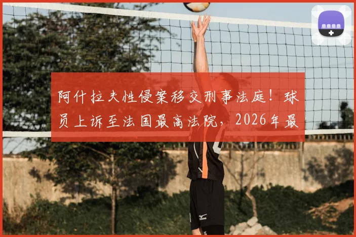 阿什拉夫性侵案移交刑事法庭！球员上诉至法国最高法院，2026年最新动态与案件深度解析