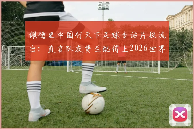 佩德里中国行天下足球专访片段流出：直言队友费兰配得上2026世界杯冠军，附完整采访观点解读