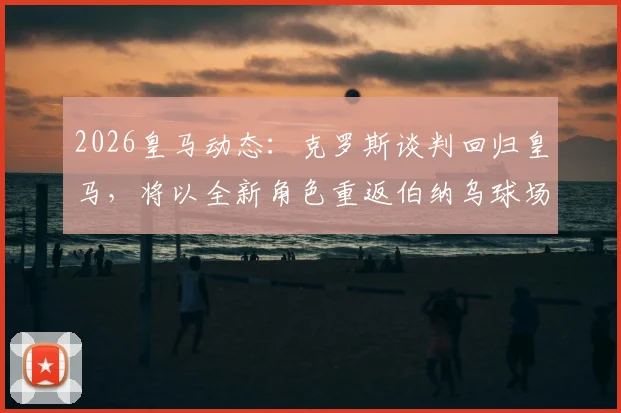 2026皇马动态:克罗斯谈判回归皇马,将以全新角色重返伯纳乌球场