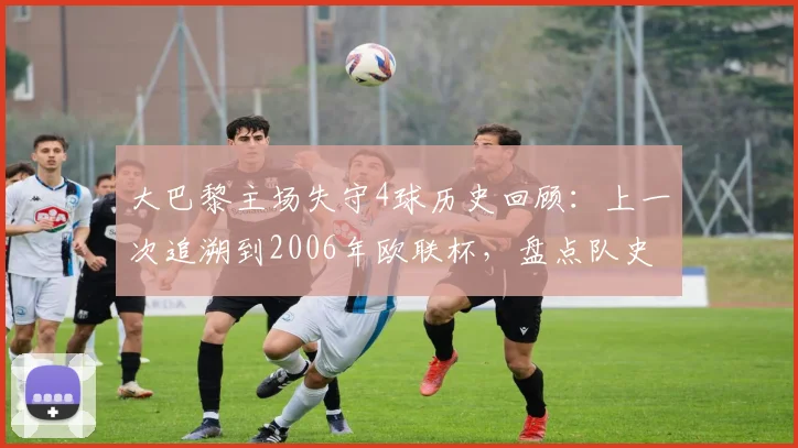 大巴黎主场失守4球历史回顾：上一次追溯到2006年欧联杯，盘点队史罕见主场惨败与防守数据解析