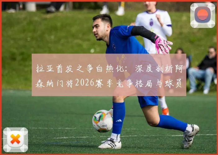 拉亚首发之争白热化:深度剖析阿森纳门将2026赛季竞争格局与球员心路历程