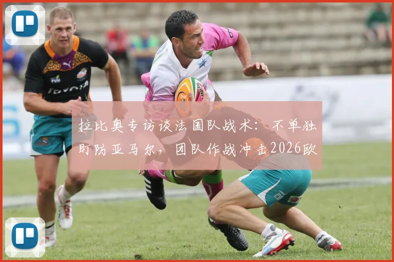 拉比奥专访谈法国队战术：不单独盯防亚马尔，团队作战冲击2026欧洲杯冠军