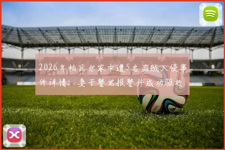 2026年帕瓦尔家中遭5名盗贼入侵事件详情：妻子警觉报警并成功驱赶，国米后卫住宅安全引关注
