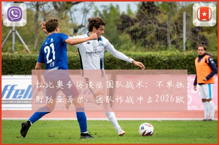 拉比奥专访谈法国队战术:不单独盯防亚马尔,团队作战冲击2026欧洲杯冠军