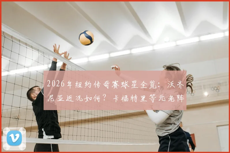 2026年纽约传奇赛球星全览：沃齐尼亚近况如何？卡福特里等元老阵容、门票与看点解析