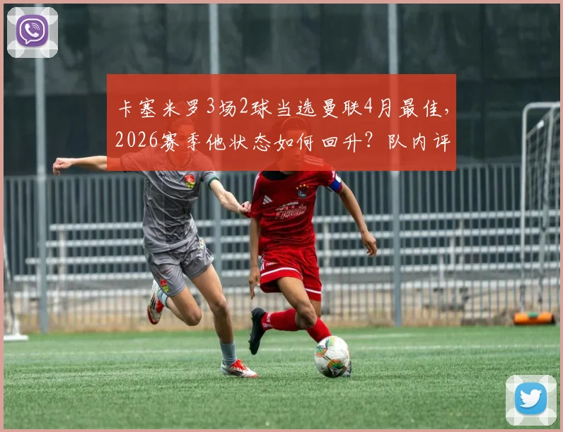 卡塞米罗3场2球当选曼联4月最佳，2026赛季他状态如何回升？队内评选规则一文说清
