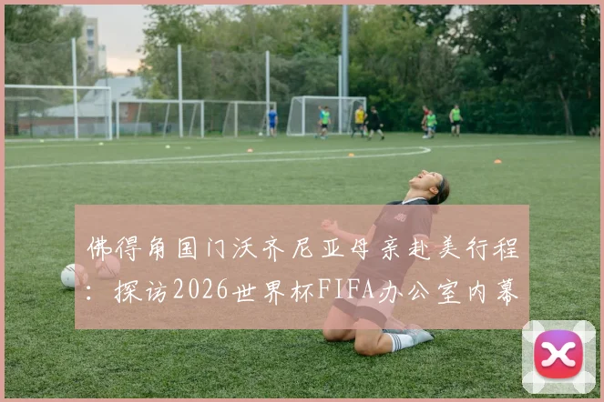 佛得角国门沃齐尼亚母亲赴美行程：探访2026世界杯FIFA办公室内幕，足球家庭背后的支持故事