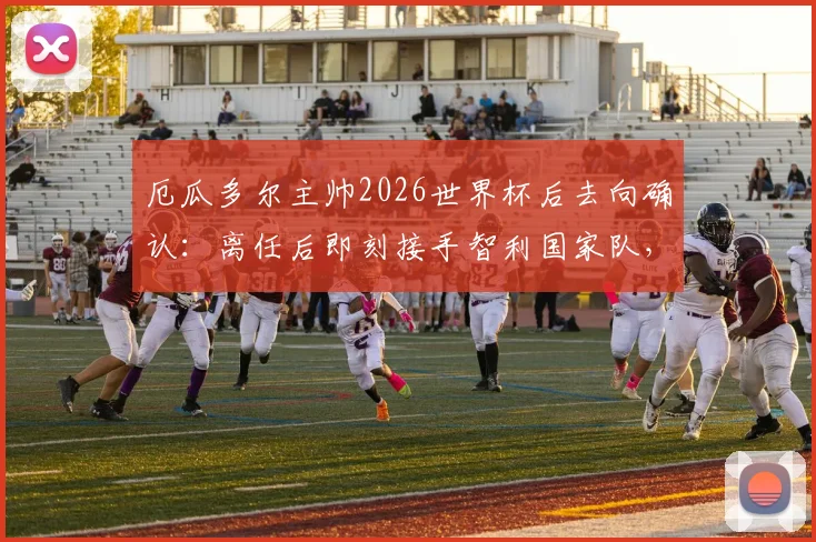 厄瓜多尔主帅2026世界杯后去向确认：离任后即刻接手智利国家队，南美足坛主帅变动最新分析