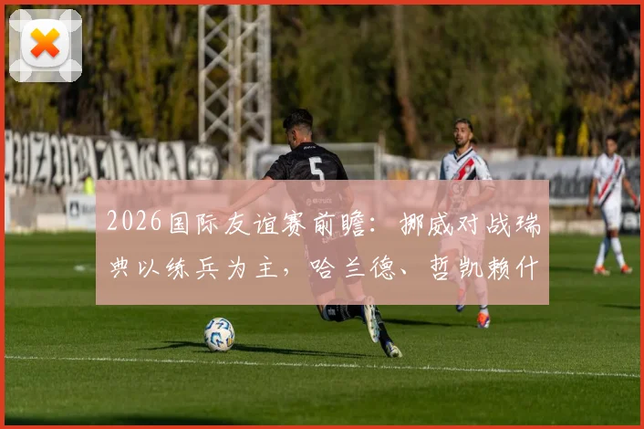 2026国际友谊赛前瞻：挪威对战瑞典以练兵为主，哈兰德、哲凯赖什双双缺席名单解析