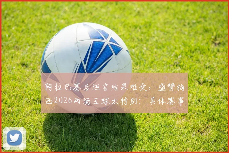 阿拉巴赛后坦言结果难受，盛赞梅西2026两场五球太特别：具体赛事回顾与深度分析