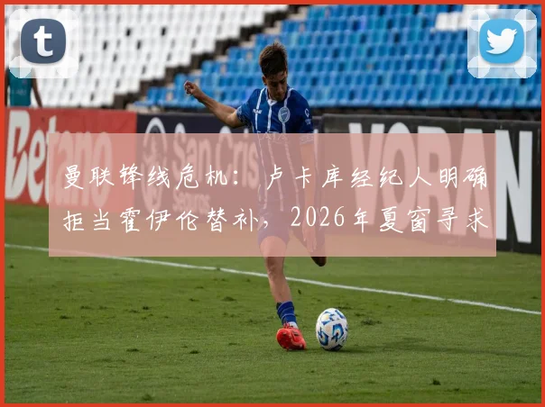 曼联锋线危机:卢卡库经纪人明确拒当霍伊伦替补,2026年夏窗寻求转会解决方案