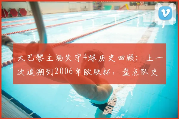 大巴黎主场失守4球历史回顾:上一次追溯到2006年欧联杯,盘点队史罕见主场惨败与防守数据解析