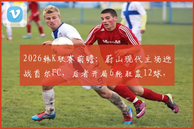 2026韩K联赛前瞻：蔚山现代主场迎战首尔FC，后者开局6轮狂轰12球，主场优势能否抵挡进攻狂潮？