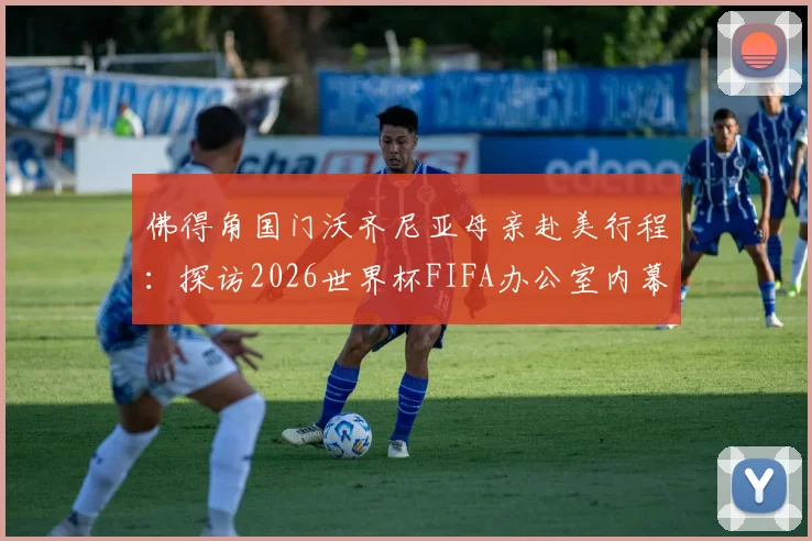 佛得角国门沃齐尼亚母亲赴美行程:探访2026世界杯FIFA办公室内幕,足球家庭背后的支持故事