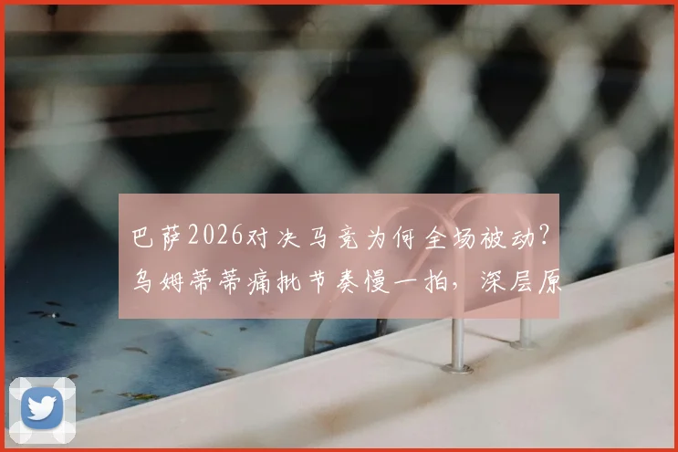 巴萨2026对决马竞为何全场被动？乌姆蒂蒂痛批节奏慢一拍，深层原因与阵容困境分析