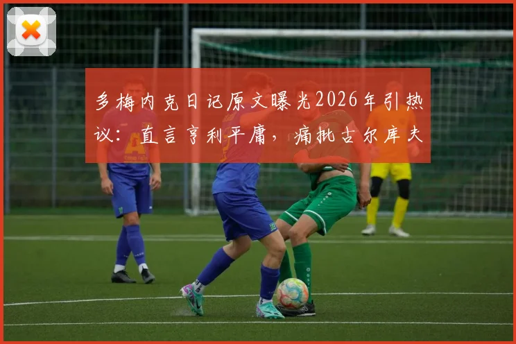 多梅内克日记原文曝光2026年引热议:直言亨利平庸,痛批古尔库夫阿内尔卡,法国队内讧细节全回顾