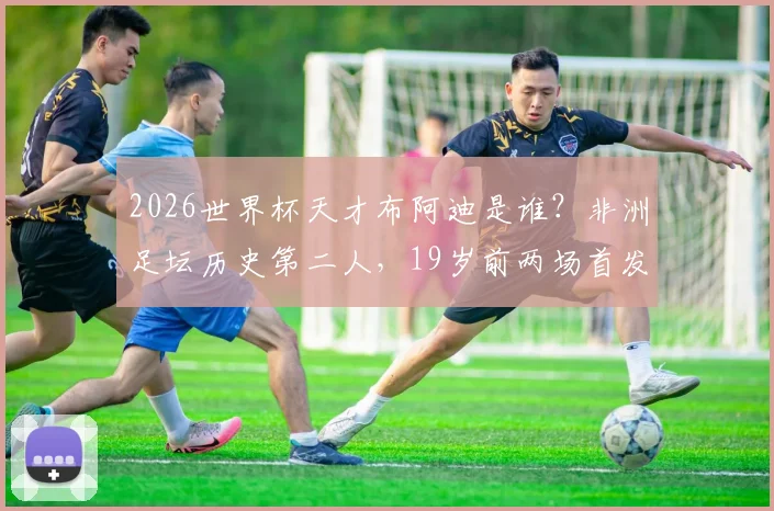 2026世界杯天才布阿迪是谁？非洲足坛历史第二人，19岁前两场首发创纪录，技术特点与未来前景全解析