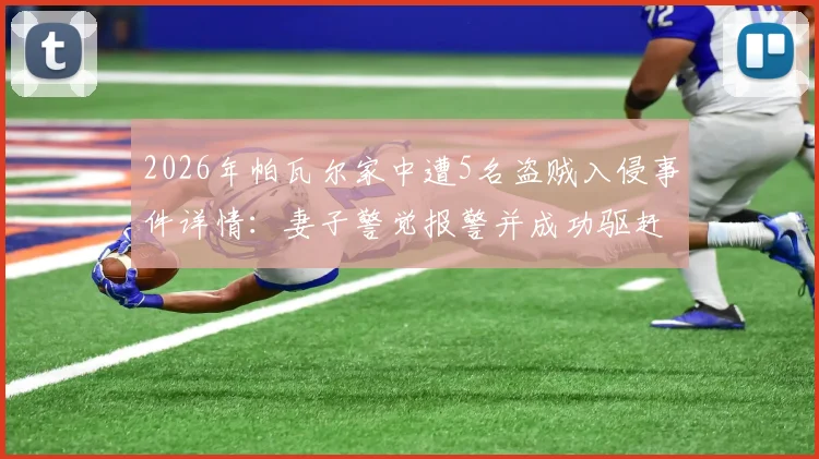 2026年帕瓦尔家中遭5名盗贼入侵事件详情：妻子警觉报警并成功驱赶，国米后卫住宅安全引关注