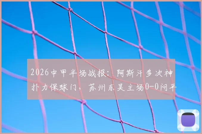 2026中甲半场战报:阿斯汗多次神扑力保球门,苏州东吴主场0-0闷平广州豹