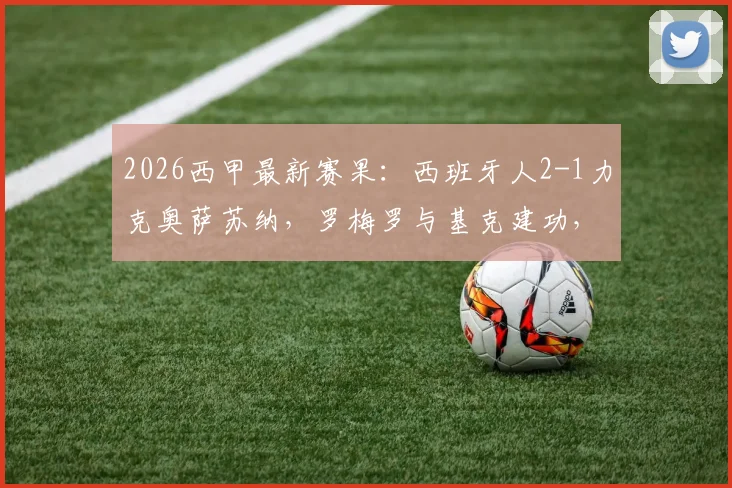 2026西甲最新赛果：西班牙人2-1力克奥萨苏纳，罗梅罗与基克建功，保级关键三分入手