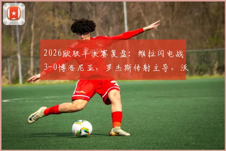 2026欧联半决赛复盘：维拉闪电战3-0博洛尼亚，罗杰斯传射主导，沃特金斯关键建功
