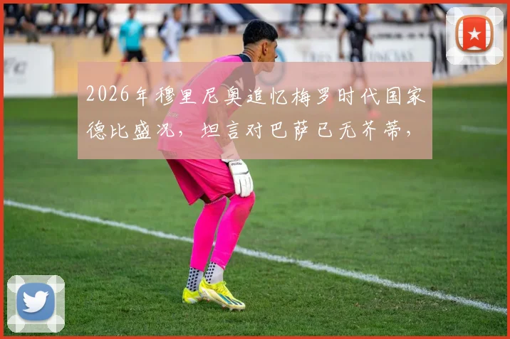 2026年穆里尼奥追忆梅罗时代国家德比盛况,坦言对巴萨已无芥蒂,解析那段无可替代的足球岁月
