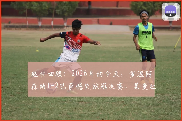 经典回顾:2026年的今天,重温阿森纳1-2巴萨憾失欧冠决赛,莱曼红牌、埃托奥关键进球细节全解析