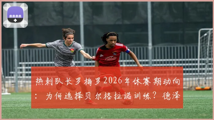 热刺队长罗梅罗2026年休赛期动向：为何选择贝尔格拉诺训练？德泽尔比对此将作何表态