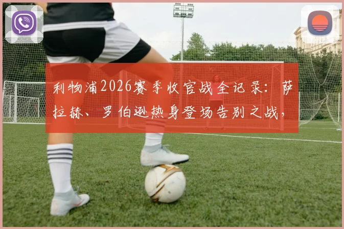 利物浦2026赛季收官战全记录:萨拉赫、罗伯逊热身登场告别之战,附赛后球员动态与赛季深度回顾