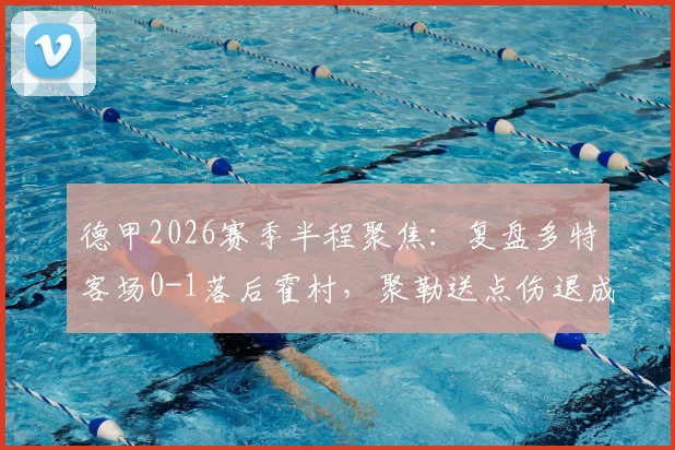 德甲2026赛季半程聚焦：复盘多特客场0-1落后霍村，聚勒送点伤退成比赛转折点