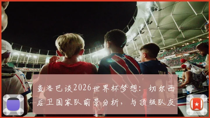 查洛巴谈2026世界杯梦想：切尔西后卫国家队前景分析，与顶级队友竞争好处详解