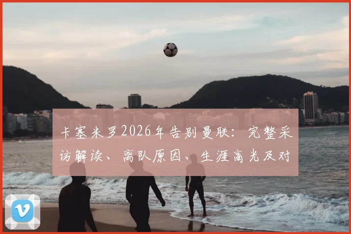 卡塞米罗2026年告别曼联：完整采访解读、离队原因、生涯高光及对球队影响分析