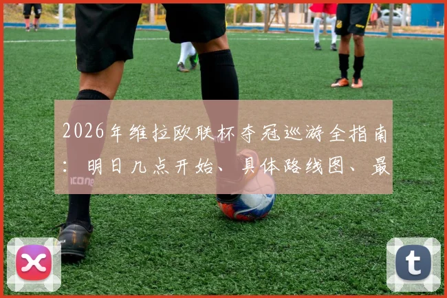 2026年维拉欧联杯夺冠巡游全指南：明日几点开始、具体路线图、最佳观看地点及现场参与须知