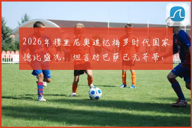 2026年穆里尼奥追忆梅罗时代国家德比盛况，坦言对巴萨已无芥蒂，解析那段无可替代的足球岁月